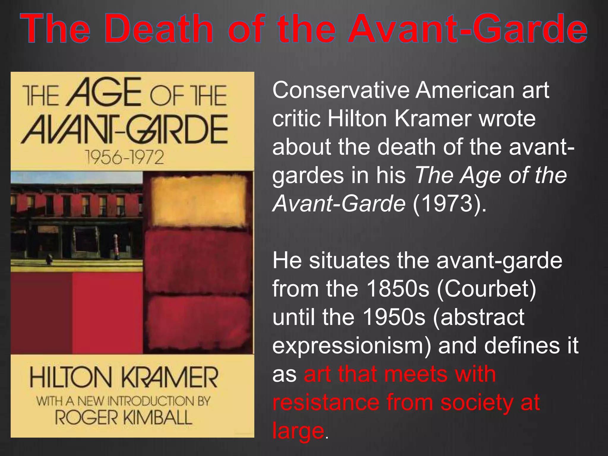 Conservative American art
critic Hilton Kramer wrote
about the death of the avant-
gardes in his The Age of the
Avant-Garde (1973).

He situates the avant-garde
from the 1850s (Courbet)
until the 1950s (abstract
expressionism) and defines it
as art that meets with
resistance from society at
large.
 