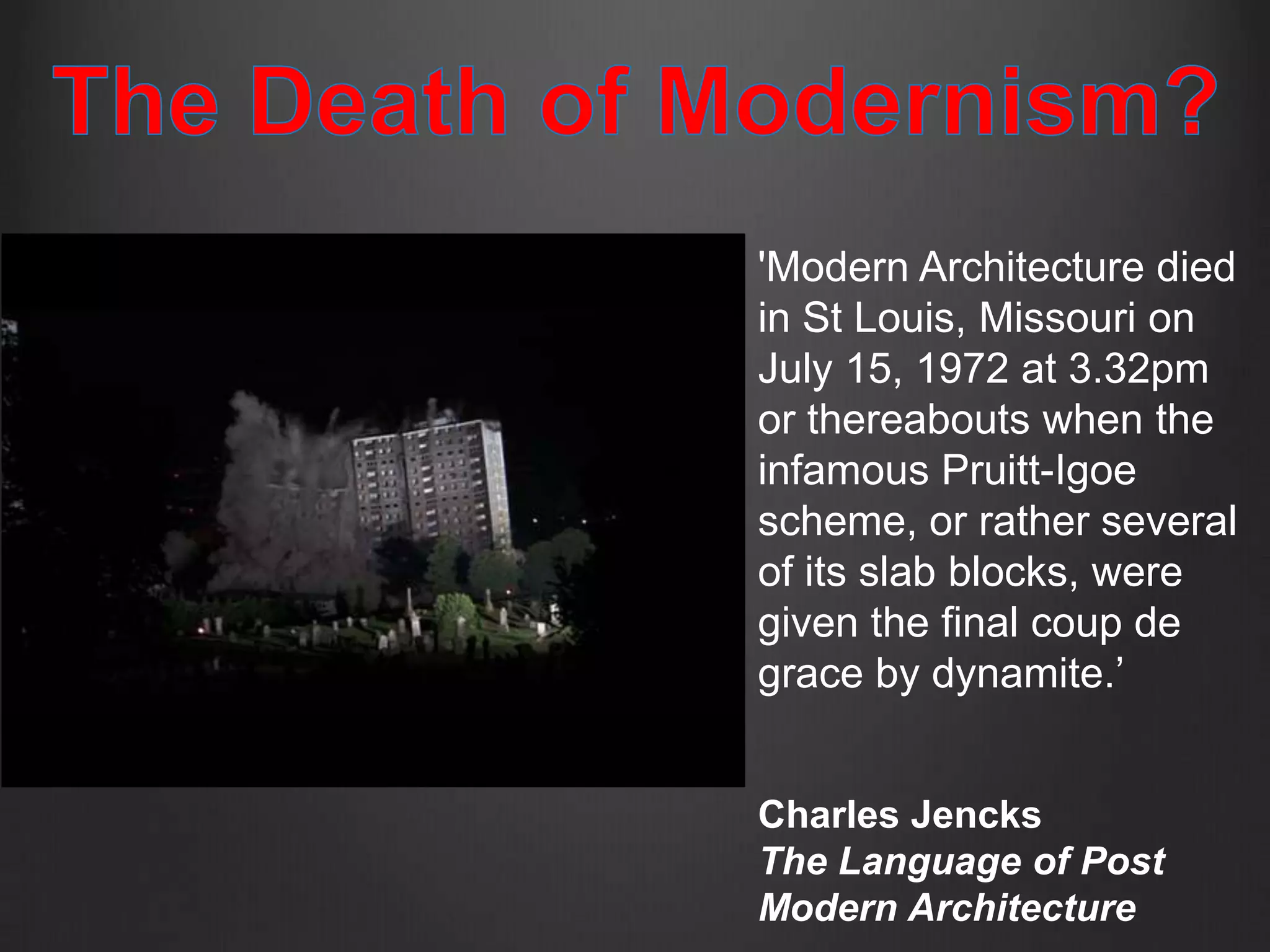 'Modern Architecture died
in St Louis, Missouri on
July 15, 1972 at 3.32pm
or thereabouts when the
infamous Pruitt-Igoe
scheme, or rather several
of its slab blocks, were
given the final coup de
grace by dynamite.’


Charles Jencks
The Language of Post
Modern Architecture
 
