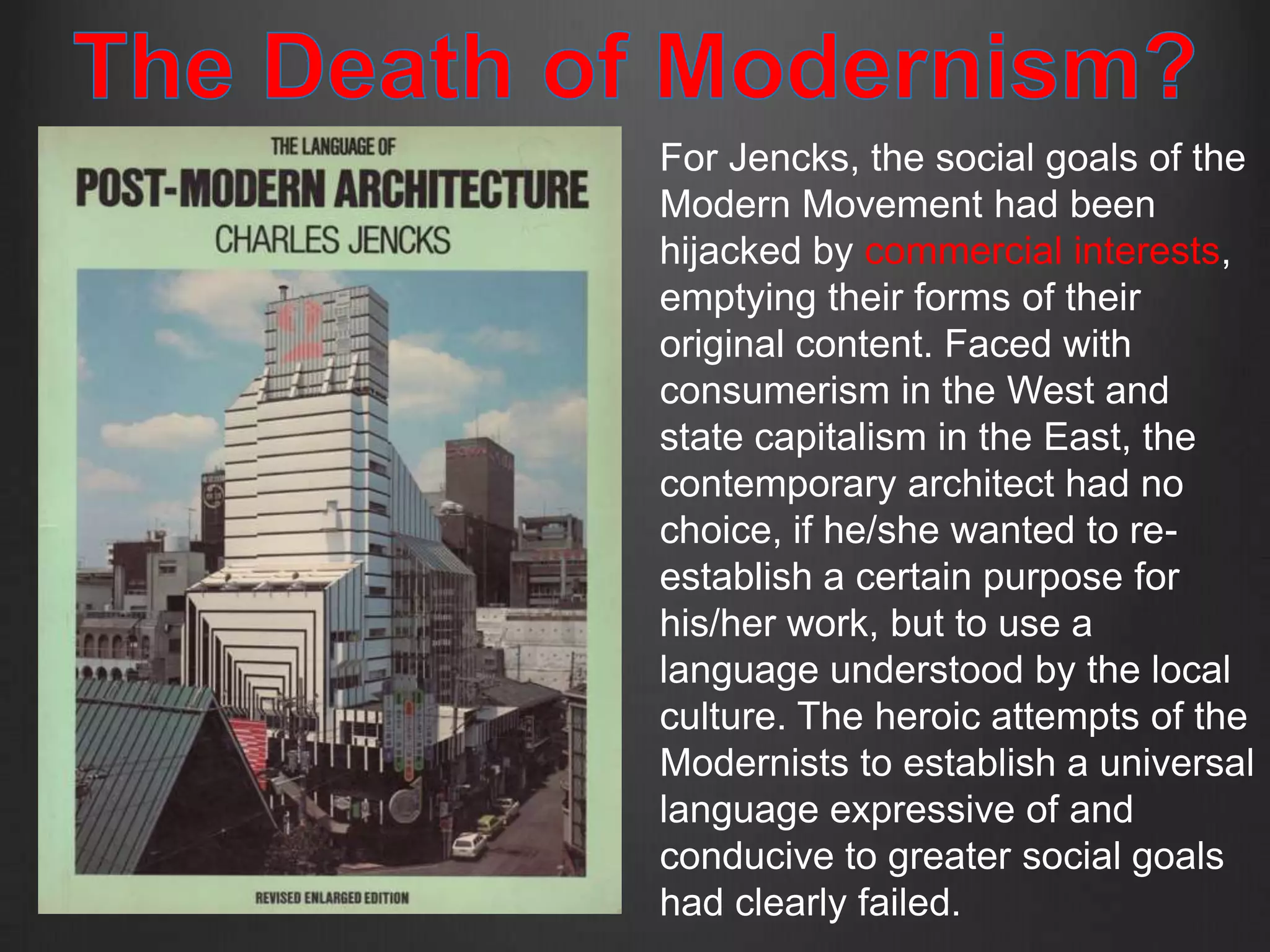 For Jencks, the social goals of the
Modern Movement had been
hijacked by commercial interests,
emptying their forms of their
original content. Faced with
consumerism in the West and
state capitalism in the East, the
contemporary architect had no
choice, if he/she wanted to re-
establish a certain purpose for
his/her work, but to use a
language understood by the local
culture. The heroic attempts of the
Modernists to establish a universal
language expressive of and
conducive to greater social goals
had clearly failed.
 