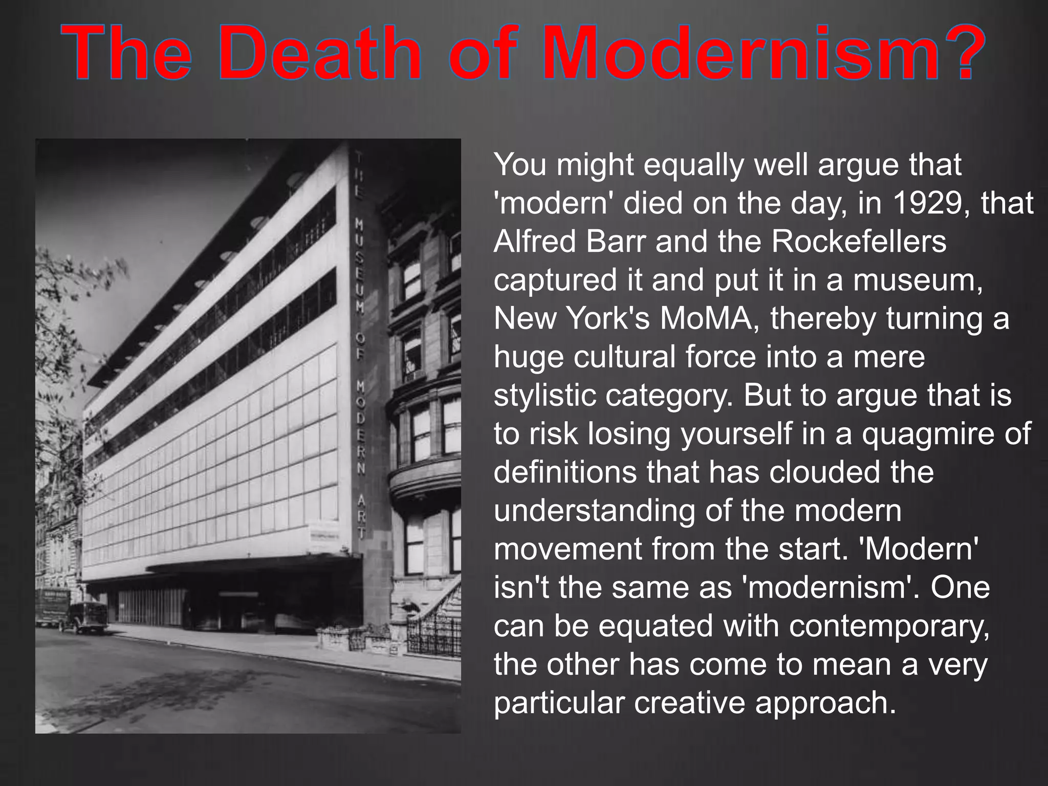 You might equally well argue that
'modern' died on the day, in 1929, that
Alfred Barr and the Rockefellers
captured it and put it in a museum,
New York's MoMA, thereby turning a
huge cultural force into a mere
stylistic category. But to argue that is
to risk losing yourself in a quagmire of
definitions that has clouded the
understanding of the modern
movement from the start. 'Modern'
isn't the same as 'modernism'. One
can be equated with contemporary,
the other has come to mean a very
particular creative approach.
 