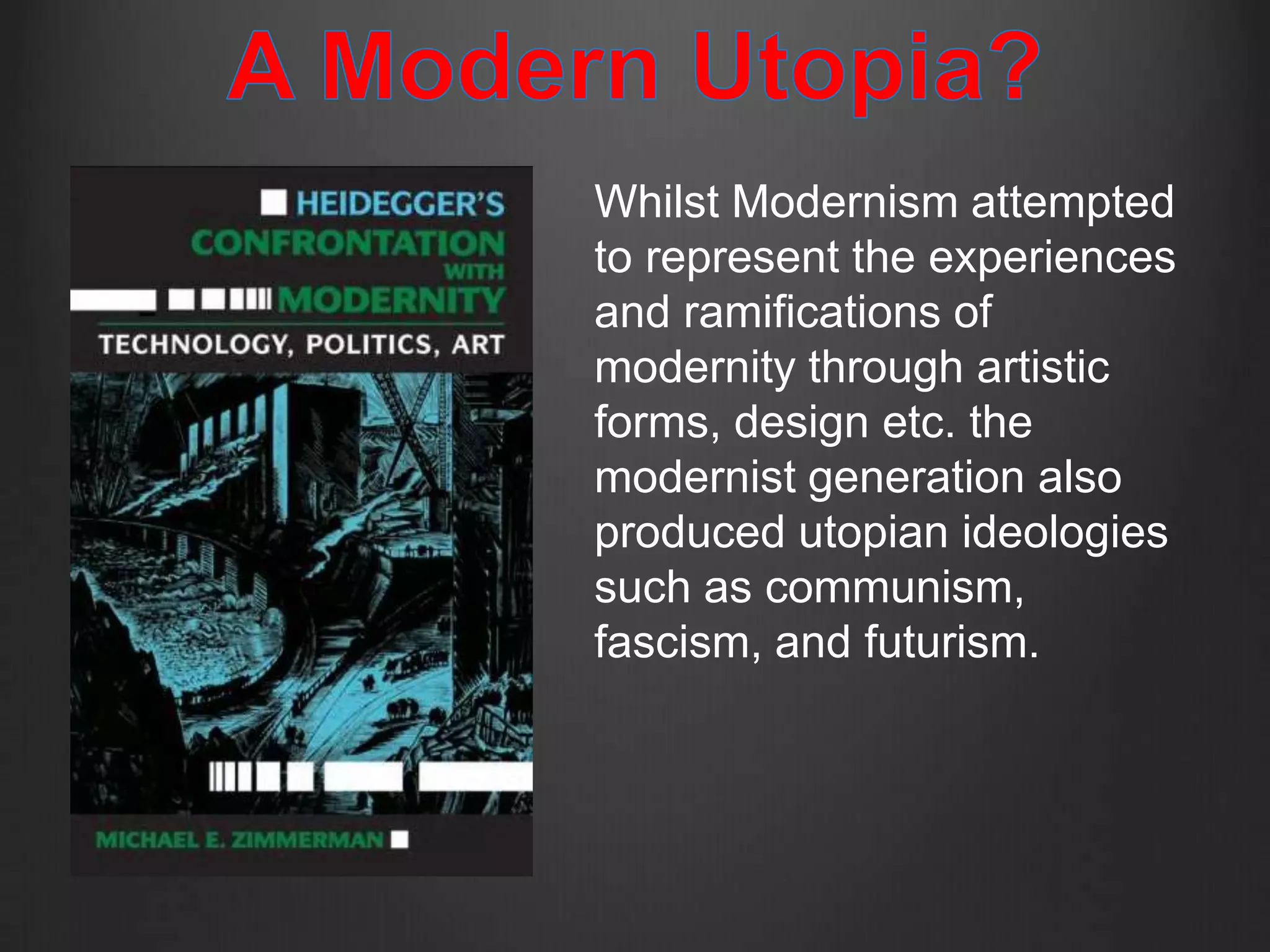 Whilst Modernism attempted
to represent the experiences
and ramifications of
modernity through artistic
forms, design etc. the
modernist generation also
produced utopian ideologies
such as communism,
fascism, and futurism.
 