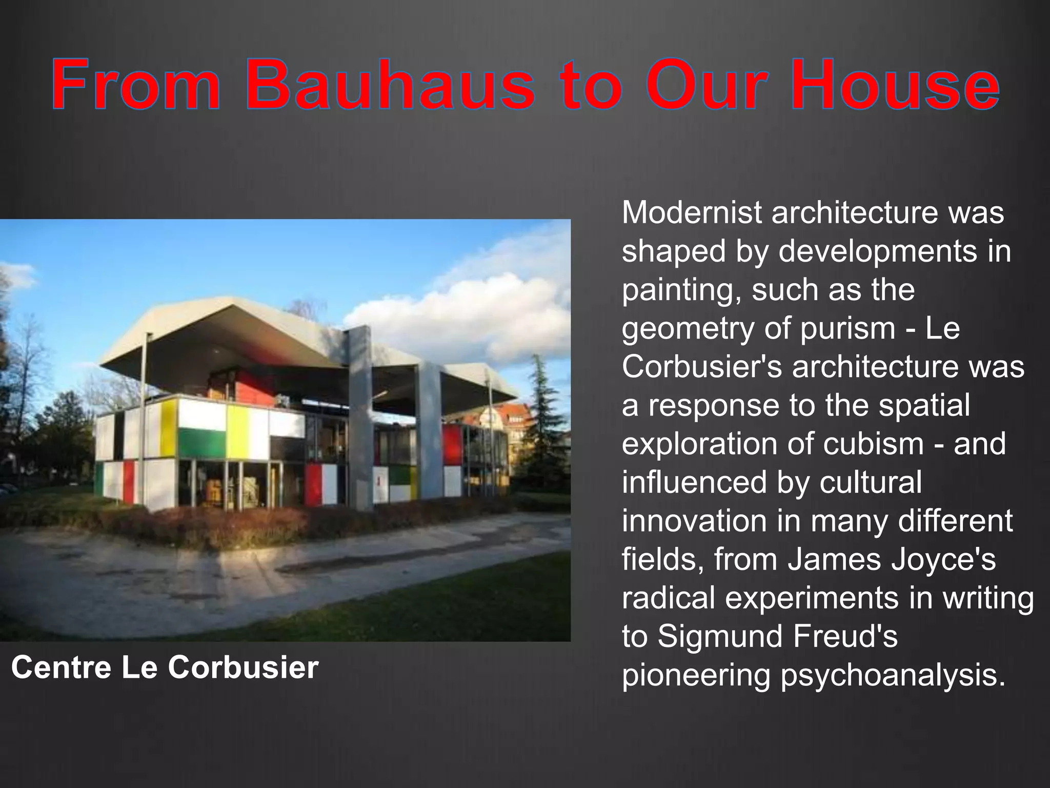 Modernist architecture was
                      shaped by developments in
                      painting, such as the
                      geometry of purism - Le
                      Corbusier's architecture was
                      a response to the spatial
                      exploration of cubism - and
                      influenced by cultural
                      innovation in many different
                      fields, from James Joyce's
                      radical experiments in writing
                      to Sigmund Freud's
Centre Le Corbusier   pioneering psychoanalysis.
 