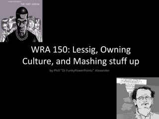 WRA 150: Lessig, Owning
Culture, and Mashing stuff up
by Phill “DJ FunkyPowerPointz” Alexander
 
