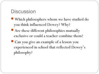 Discussion
Which philosophers whom we have studied do
you think influenced Dewey? Why?
Are these different philosophies mutually
exclusive or could a teacher combine them?
Can you give an example of a lesson you
experienced in school that reflected Dewey’s
philosophy?
 