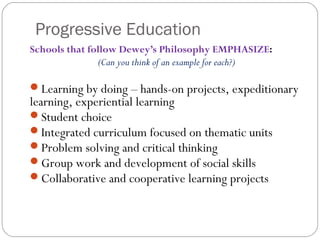 Progressive Education
Schools that follow Dewey’s Philosophy EMPHASIZE:
(Can you think of an example for each?)
Learning by doing – hands-on projects, expeditionary
learning, experiential learning
Student choice
Integrated curriculum focused on thematic units
Problem solving and critical thinking
Group work and development of social skills
Collaborative and cooperative learning projects
 