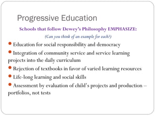 Progressive Education
Schools that follow Dewey’s Philosophy EMPHASIZE:
(Can you think of an example for each?)
Education for social responsibility and democracy
Integration of community service and service learning
projects into the daily curriculum
Rejection of textbooks in favor of varied learning resources
Life-long learning and social skills
Assessment by evaluation of child’s projects and production –
portfolios, not tests
 