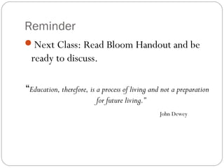 Reminder
Next Class: Read Bloom Handout and be
ready to discuss.
“Education, therefore, is a process of living and not a preparation
for future living.”
John Dewey
 