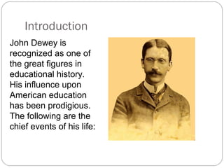 John Dewey is
recognized as one of
the great figures in
educational history.
His influence upon
American education
has been prodigious.
The following are the
chief events of his life:
Introduction
 