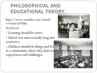 PHILOSOPHICAL AND
EDUCATIONAL THEORY.
http://www.youtube.com/watch?
v=zwIcl-G93Mo
He believed
1.Learning should be active
2.School was unnecessarily long and
restrictive. 
3.Children should do things and live
in a community where they had real
experiences and challenges.
 