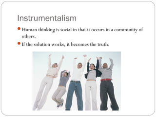 Instrumentalism
Human thinking is social in that it occurs in a community of
others.
If the solution works, it becomes the truth.
 