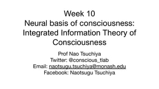 Week 10
Neural basis of consciousness:
Integrated Information Theory of
Consciousness
Prof Nao Tsuchiya
Twitter: @conscious_tlab
Email: naotsugu.tsuchiya@monash.edu
Facebook: Naotsugu Tsuchiya
 