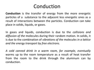 Conduction 
Conduction is the transfer of energy from the more energetic 
particles of a substance to the adjacent less energetic ones as a 
result of interactions between the particles. Conduction can take 
place in solids, liquids, or gases. 
In gases and liquids, conduction is due to the collisions and 
diffusion of the molecules during their random motion. In solids, it 
is due to the combination of vibrations of the molecules in a lattice 
and the energy transport by free electrons. 
A cold canned drink in a warm room, for example, eventually 
warms up to the room temperature as a result of heat transfer 
from the room to the drink through the aluminum can by 
conduction. 
 