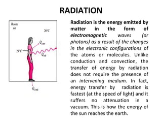 RADIATION 
Radiation is the energy emitted by 
matter in the form of 
electromagnetic waves (or 
photons) as a result of the changes 
in the electronic configurations of 
the atoms or molecules. Unlike 
conduction and convection, the 
transfer of energy by radiation 
does not require the presence of 
an intervening medium. In fact, 
energy transfer by radiation is 
fastest (at the speed of light) and it 
suffers no attenuation in a 
vacuum. This is how the energy of 
the sun reaches the earth. 
 
