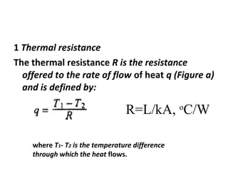1 Thermal resistance 
The thermal resistance R is the resistance 
offered to the rate of flow of heat q (Figure a) 
and is defined by: 
R=L/kA, oC/W 
where T1- T2 is the temperature difference 
through which the heat flows. 
 