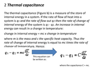 2 Thermal capacitance 
The thermal capacitance (Figure b) is a measure of the store of 
internal energy in a system. If the rate of flow of heat into a 
system is q1 and the rate of flow out q2 then the rate of change of 
internal energy of the system is q1 - q2. An increase in internal 
energy can result in a change in temperature: 
change in internal energy = mc x change in temperature 
where m is the mass and c the specific heat capacity. Thus the 
rate of change of internal energy is equal to mc times the rate of 
change of temperature. Hence: 
This equation can 
be written as: 
where the capacitance C = mc. 
 