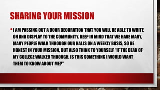 SHARING YOUR MISSION
•I AM PASSING OUT A DOOR DECORATION THAT YOU WILL BE ABLE TO WRITE
ON AND DISPLAY TO THE COMMUNITY. KEEP IN MIND THAT WE HAVE MANY,
MANY PEOPLE WALK THROUGH OUR HALLS ON A WEEKLY BASIS, SO BE
HONEST IN YOUR MISSION, BUT ALSO THINK TO YOURSELF “IF THE DEAN OF
MY COLLEGE WALKED THROUGH, IS THIS SOMETHING I WOULD WANT
THEM TO KNOW ABOUT ME?”
 