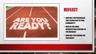 REFLECT
• HOW WILL YOU PERSONALIZE
THIS LESSON PLAN TO YOUR
COMMUNITY?
• HOW DO YOU THINK
RESIDENTS WILL RESPOND TO
THE MATERIAL?
• HOW WILL YOU PREPARE FOR
THIS EVENT?
 