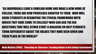 “AS INDIVIDUALS LEAVE A FAMILIAR HOME AND MAKE A NEW HOME AT
COLLEGE, THERE ARE NEW PRIVILEGES GRANTED TO THEM. WHO WILL
GUIDE STUDENTS IN RESHAPING THE ETHICAL FRAMEWORK WITH
WHICH THEY HAVE COME TO COLLEGE? WHO CAN ASK THE BIG
QUESTIONS THAT WILL EITHER START A DIALOGUE OR HELP STUDENTS
THINK DIFFERENTLY ABOUT THE VALUES THEY HAVE BEEN GIVEN AND
THEIR PLACE IN THE WORLD?”
Molly McElroy (2003), “Educating for Character: Teaching Values in the College Environment”
 