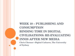 WEEK 10 – PUBLISHING AND CONSUMPTION  BINDING TIME IN DIGITAL CIVILISATIONS: RE-EVALUATING INNIS AFTER NEW MEDIA Chris Chesner –Digital Cultures, The University of Sydney 