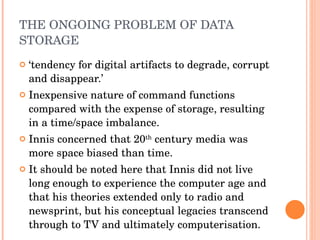 THE ONGOING PROBLEM OF DATA STORAGE ‘ tendency for digital artifacts to degrade, corrupt and disappear.’  Inexpensive nature of command functions compared with the expense of storage, resulting in a time/space imbalance. Innis concerned that 20 th  century media was more space biased than time. It should be noted here that Innis did not live long enough to experience the computer age and that his theories extended only to radio and newsprint, but his conceptual legacies transcend through to TV and ultimately computerisation. 
