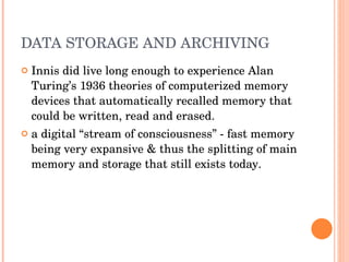 DATA STORAGE AND ARCHIVING Innis did live long enough to experience Alan Turing’s 1936 theories of computerized memory devices that automatically recalled memory that could be written, read and erased . a digital “stream of consciousness” - fast memory being very expansive & thus the splitting of main memory and storage that still exists today . 