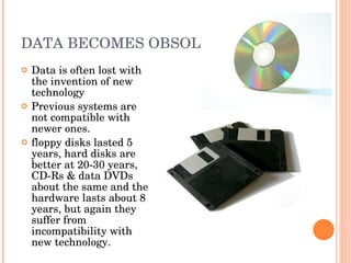 DATA BECOMES OBSOLETE  Data is often lost with the invention of new technology Previous systems are not compatible with newer ones. floppy disks lasted 5 years, hard disks are better at 20-30 years, CD-Rs & data DVDs about the same and the hardware lasts about 8 years, but again they suffer from incompatibility with new technology.  