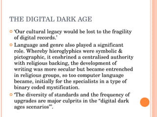 THE DIGITAL DARK AGE ‘ Our cultural legacy would be lost to the fragility of digital records.’  Language and genre also played a significant role. Whereby hieroglyphics were symbolic & pictographic, it enshrined a centralised authority with religious backing, the development of writing was more secular but became entrenched in religious groups, so too computer language became, initially for the specialists in a type of binary coded mystification. ‘ The diversity of standards and the frequency of upgrades are major culprits in the “digital dark ages scenarios”’.  