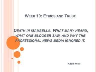 WEEK 10: ETHICS AND TRUST


DEATH IN GAMBELLA: WHAT MANY HEARD,
 WHAT ONE BLOGGER SAW, AND WHY THE
 PROFESSIONAL NEWS MEDIA IGNORED IT.




                          Adam Weir
 