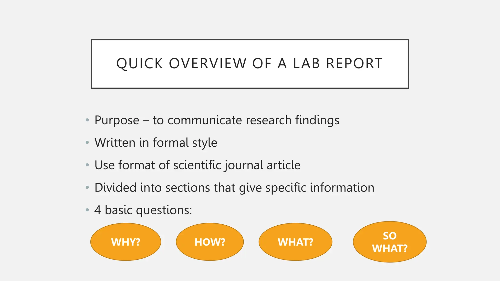 QUICK OVERVIEW OF A LAB REPORT
• Purpose – to communicate research findings
• Written in formal style
• Use format of scientific journal article
• Divided into sections that give specific information
• 4 basic questions:
WHY? HOW? WHAT?
SO
WHAT?
 