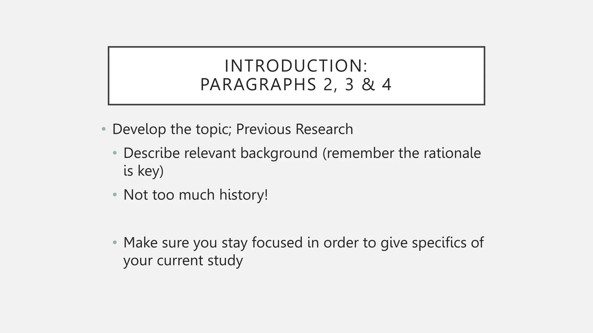 INTRODUCTION:
PARAGRAPHS 2, 3 & 4
• Develop the topic; Previous Research
• Describe relevant background (remember the rationale
is key)
• Not too much history!
• Make sure you stay focused in order to give specifics of
your current study
 