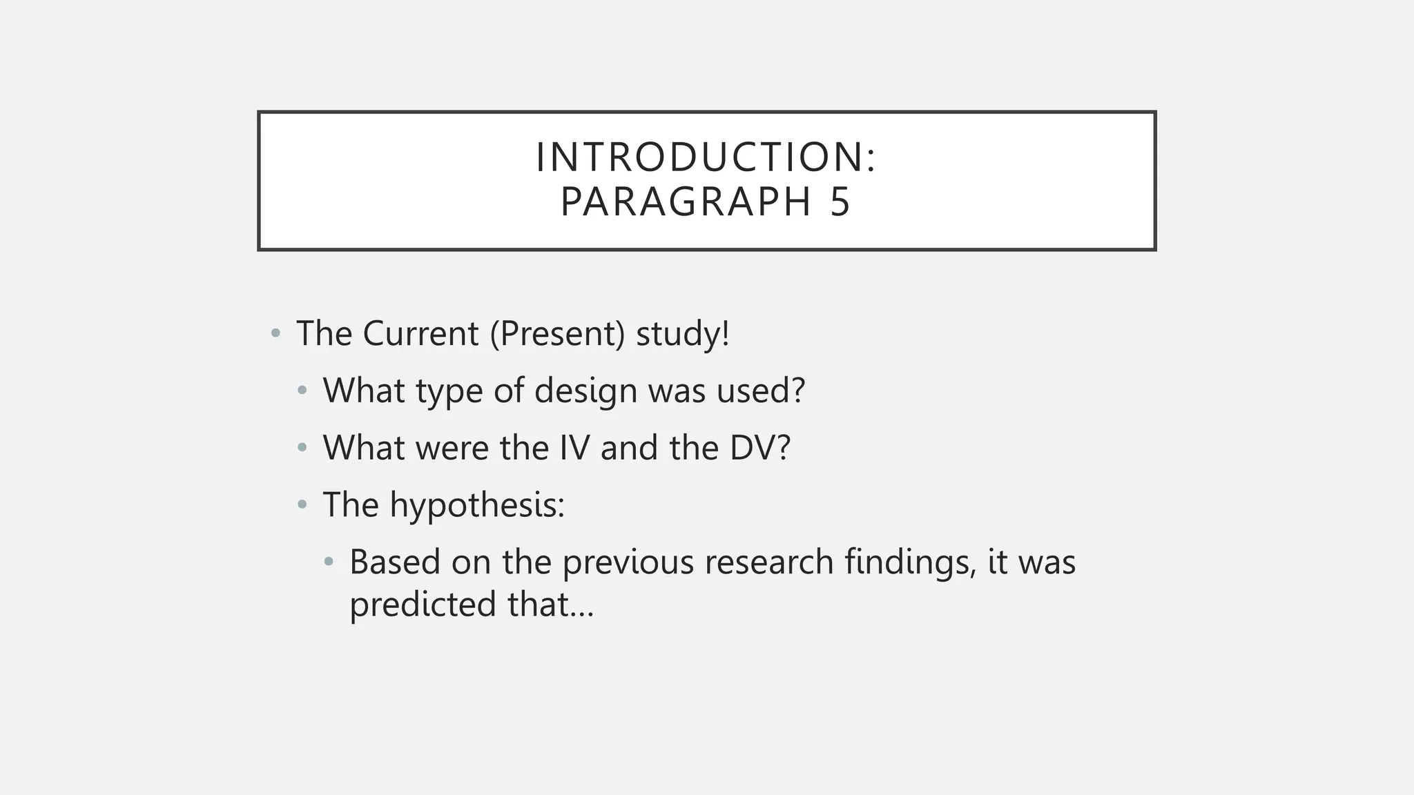 INTRODUCTION:
PARAGRAPH 5
• The Current (Present) study!
• What type of design was used?
• What were the IV and the DV?
• The hypothesis:
• Based on the previous research findings, it was
predicted that…
 
