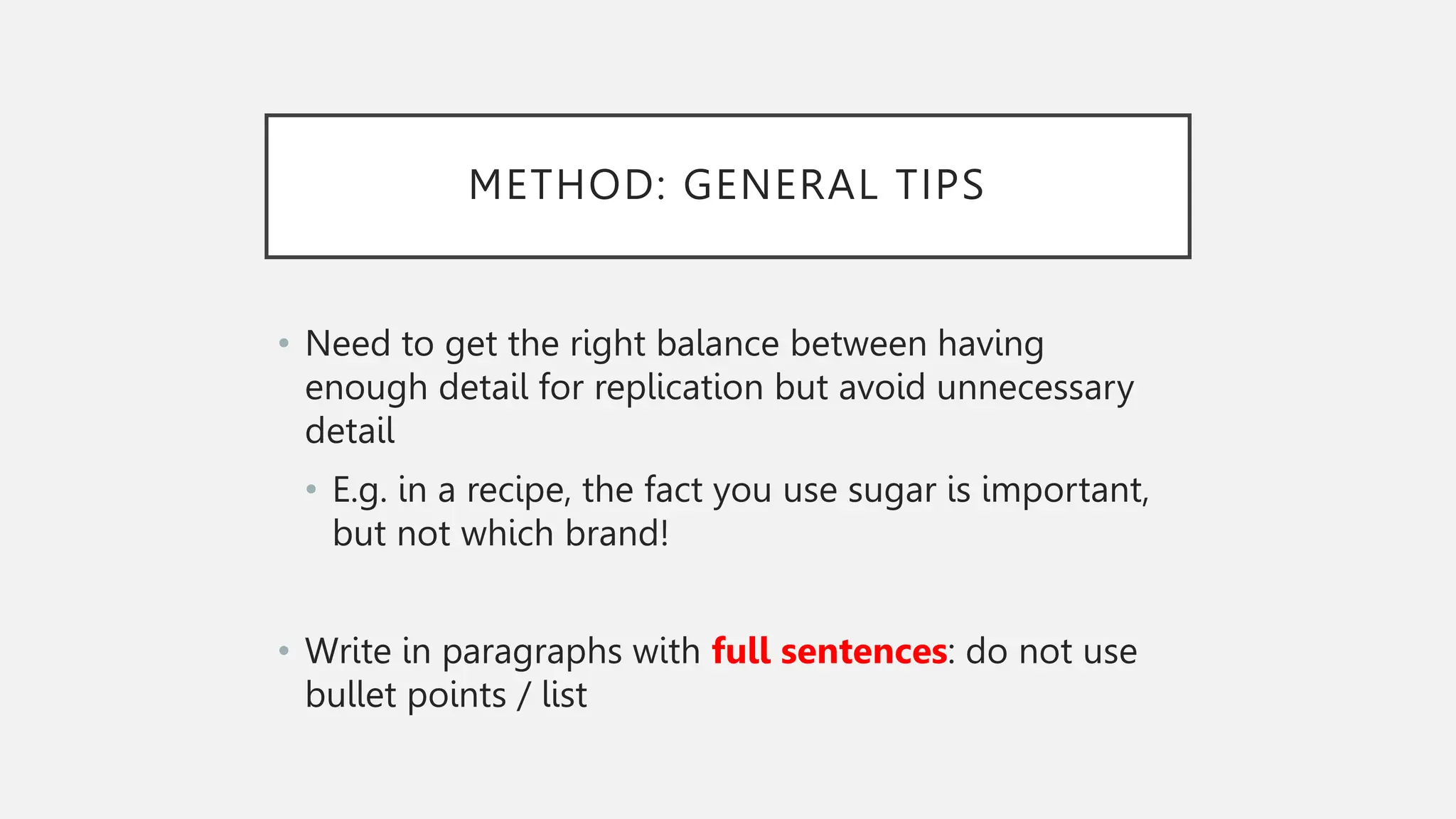 METHOD: GENERAL TIPS
• Need to get the right balance between having
enough detail for replication but avoid unnecessary
detail
• E.g. in a recipe, the fact you use sugar is important,
but not which brand!
• Write in paragraphs with full sentences: do not use
bullet points / list
 