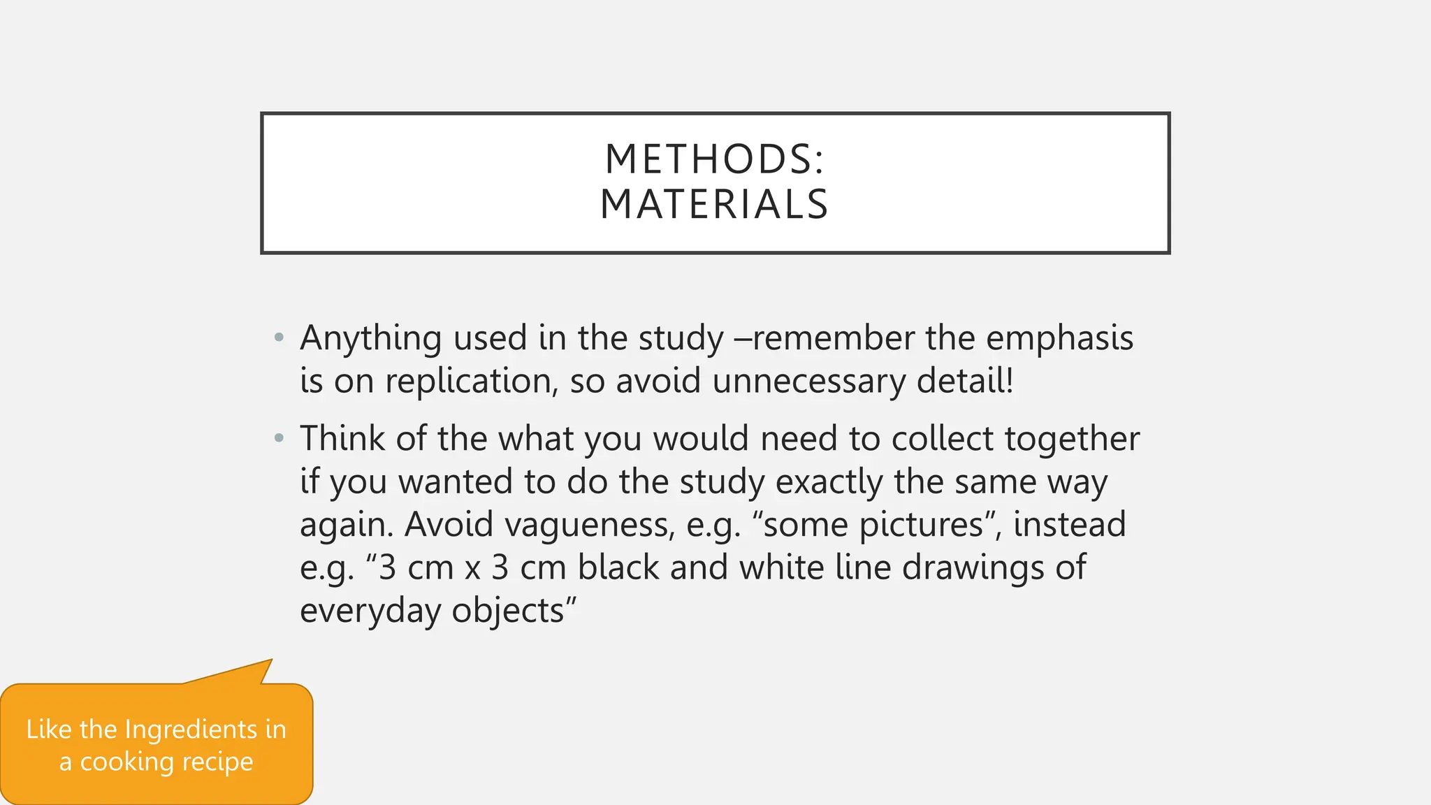 METHODS:
MATERIALS
• Anything used in the study –remember the emphasis
is on replication, so avoid unnecessary detail!
• Think of the what you would need to collect together
if you wanted to do the study exactly the same way
again. Avoid vagueness, e.g. “some pictures”, instead
e.g. “3 cm x 3 cm black and white line drawings of
everyday objects”
Like the Ingredients in
a cooking recipe
 