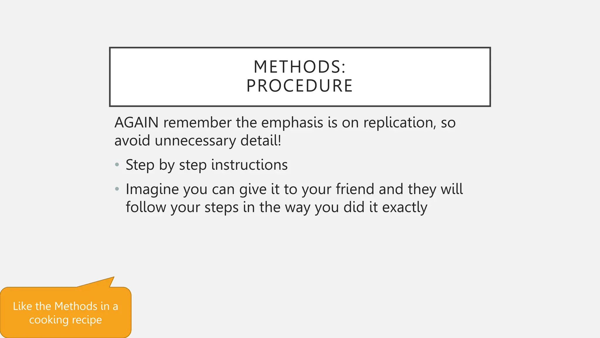 METHODS:
PROCEDURE
AGAIN remember the emphasis is on replication, so
avoid unnecessary detail!
• Step by step instructions
• Imagine you can give it to your friend and they will
follow your steps in the way you did it exactly
Like the Methods in a
cooking recipe
 