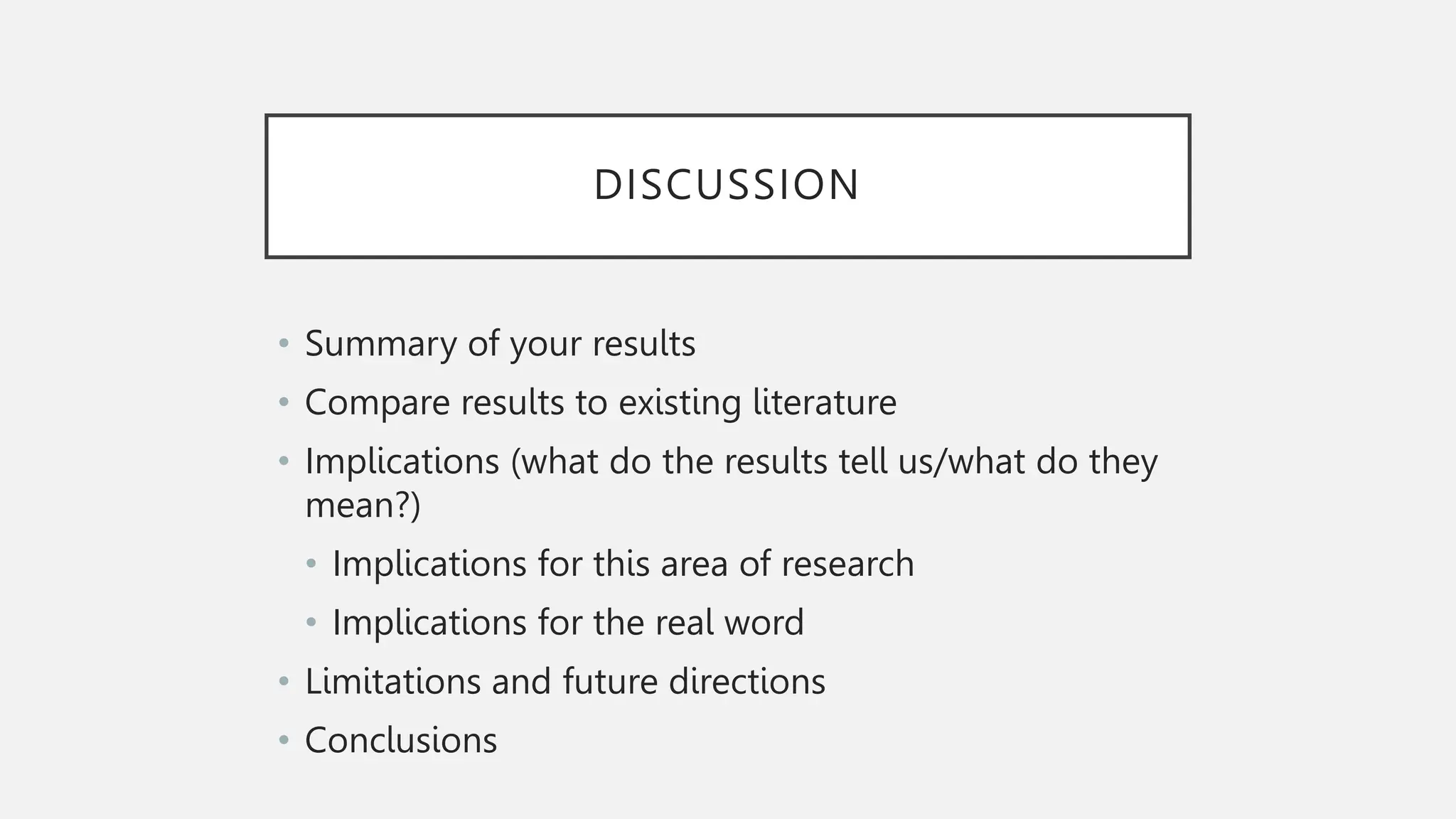 DISCUSSION
• Summary of your results
• Compare results to existing literature
• Implications (what do the results tell us/what do they
mean?)
• Implications for this area of research
• Implications for the real word
• Limitations and future directions
• Conclusions
 