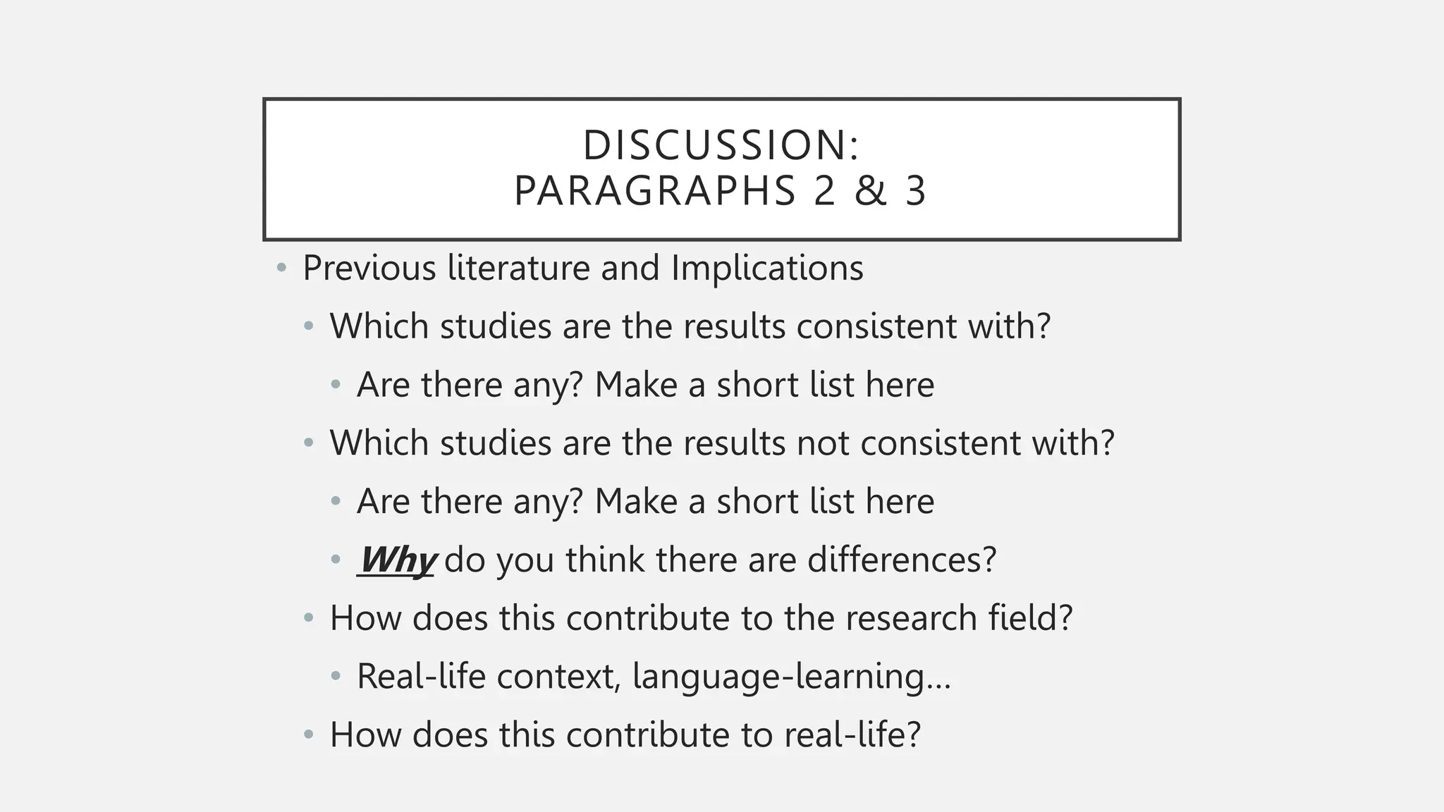 DISCUSSION:
PARAGRAPHS 2 & 3
• Previous literature and Implications
• Which studies are the results consistent with?
• Are there any? Make a short list here
• Which studies are the results not consistent with?
• Are there any? Make a short list here
• Why do you think there are differences?
• How does this contribute to the research field?
• Real-life context, language-learning…
• How does this contribute to real-life?
 