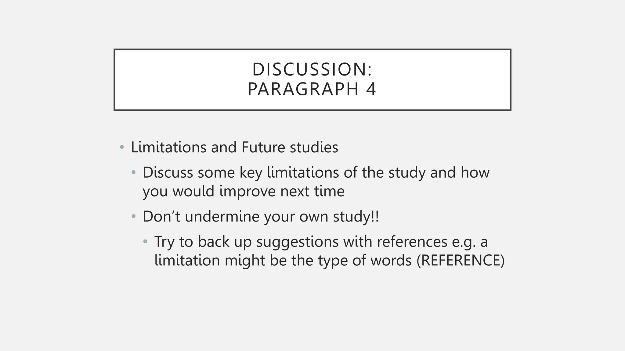 DISCUSSION:
PARAGRAPH 4
• Limitations and Future studies
• Discuss some key limitations of the study and how
you would improve next time
• Don’t undermine your own study!!
• Try to back up suggestions with references e.g. a
limitation might be the type of words (REFERENCE)
 