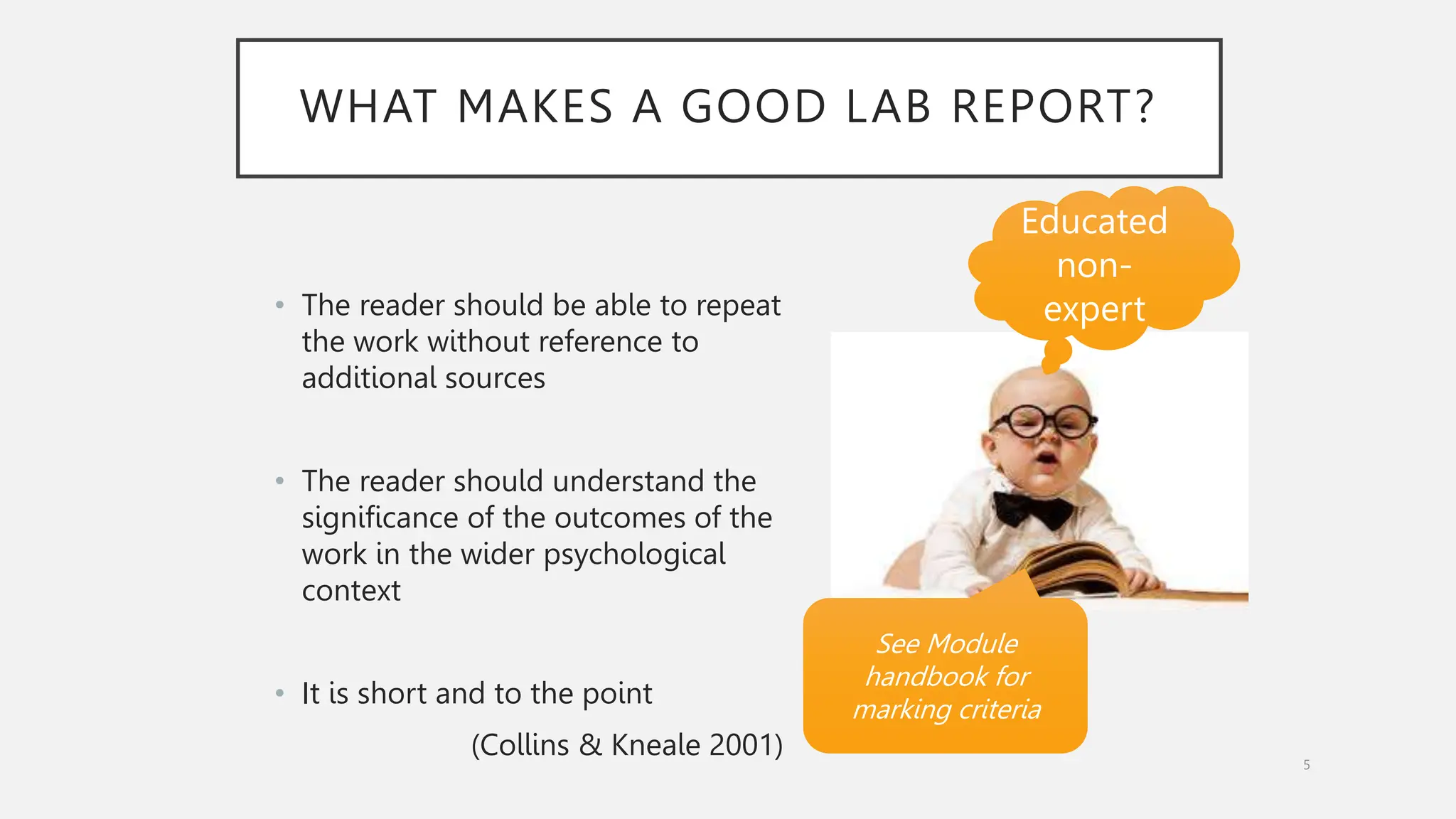 WHAT MAKES A GOOD LAB REPORT?
• The reader should be able to repeat
the work without reference to
additional sources
• The reader should understand the
significance of the outcomes of the
work in the wider psychological
context
• It is short and to the point
(Collins & Kneale 2001) 5
See Module
handbook for
marking criteria
Educated
non-
expert
 