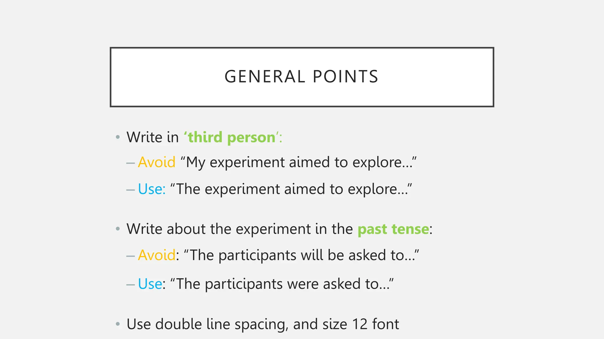 GENERAL POINTS
• Write in ‘third person’:
– Avoid “My experiment aimed to explore…”
– Use: “The experiment aimed to explore…”
• Write about the experiment in the past tense:
– Avoid: “The participants will be asked to…”
– Use: “The participants were asked to…”
• Use double line spacing, and size 12 font
 