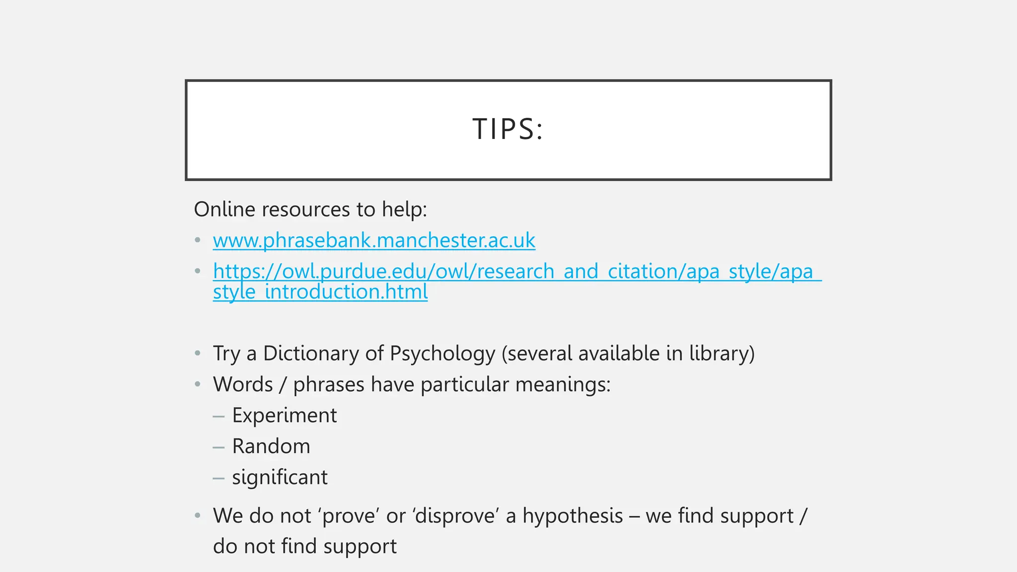 TIPS:
Online resources to help:
• www.phrasebank.manchester.ac.uk
• https://owl.purdue.edu/owl/research_and_citation/apa_style/apa_
style_introduction.html
• Try a Dictionary of Psychology (several available in library)
• Words / phrases have particular meanings:
– Experiment
– Random
– significant
• We do not ‘prove’ or ‘disprove’ a hypothesis – we find support /
do not find support
 