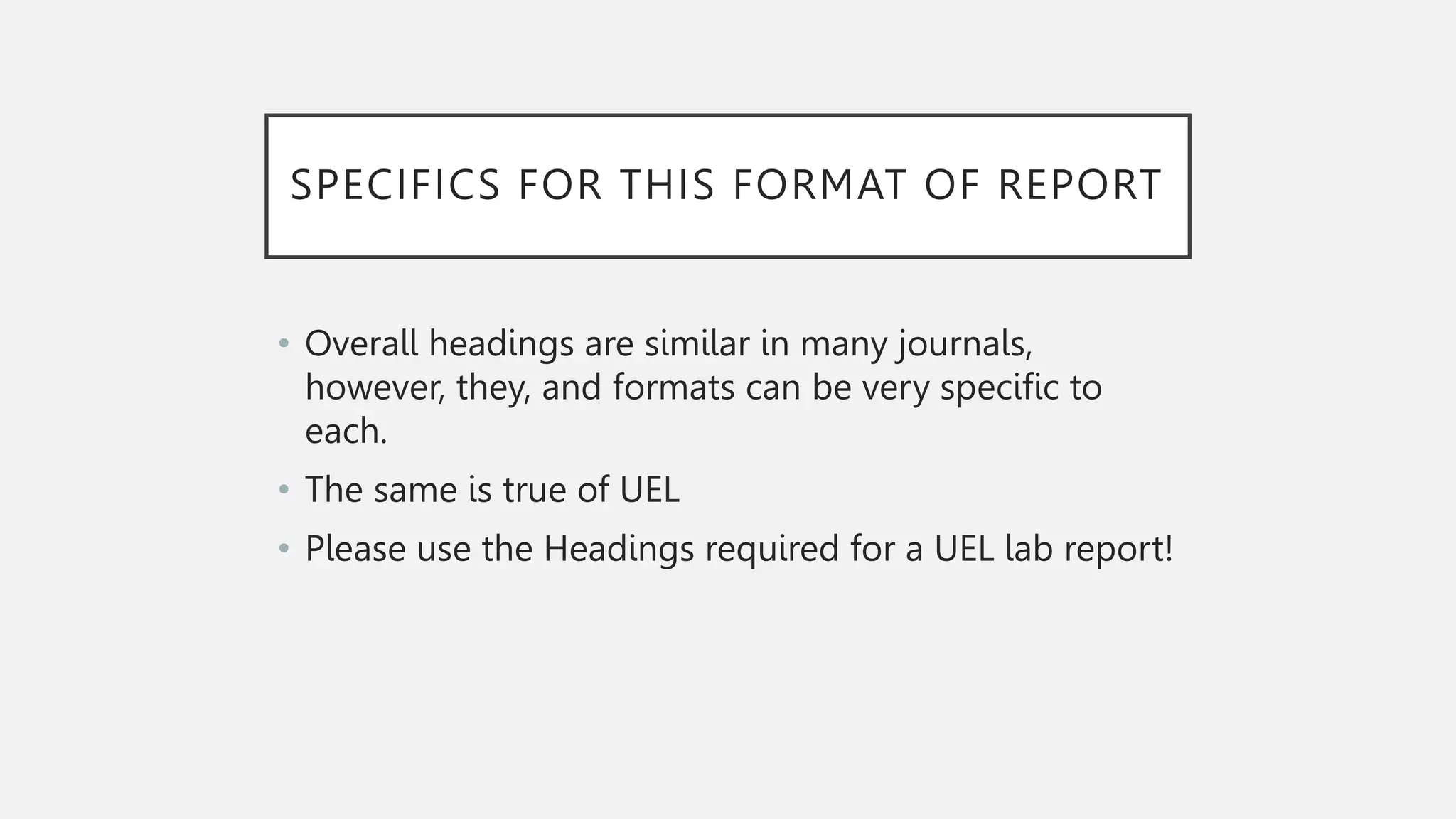 SPECIFICS FOR THIS FORMAT OF REPORT
• Overall headings are similar in many journals,
however, they, and formats can be very specific to
each.
• The same is true of UEL
• Please use the Headings required for a UEL lab report!
 