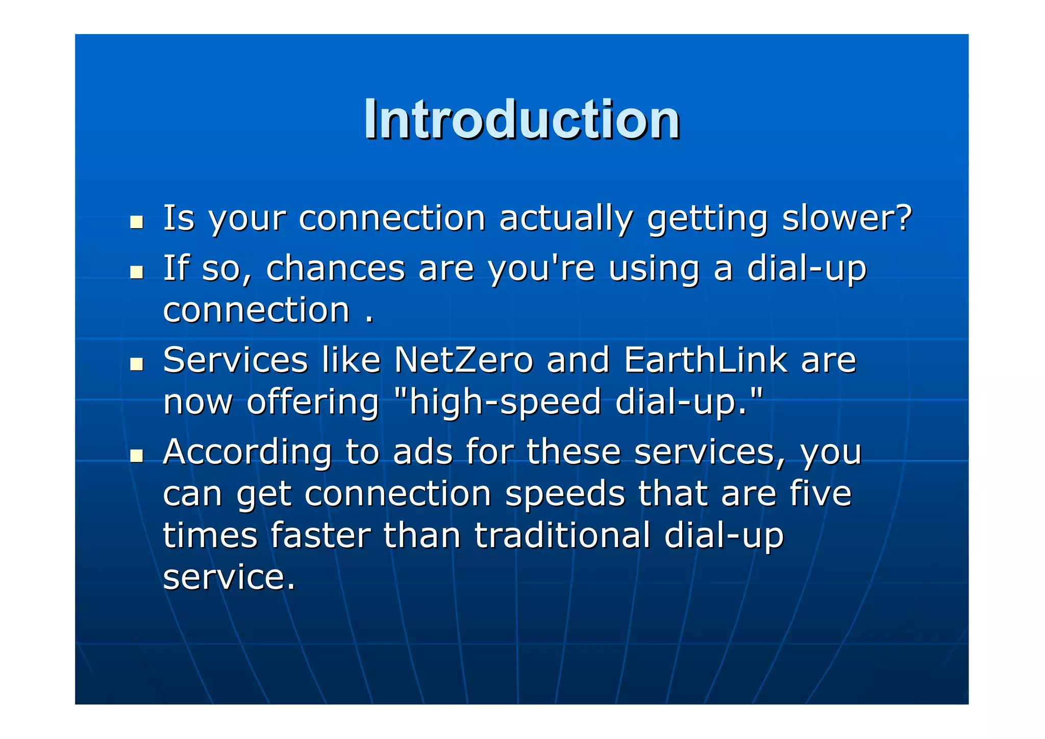 Introduction
Is your connection actually getting slower?
If so, chances are you're using a dial-up
connection .
Services like NetZero and EarthLink are
now offering "high-speed dial-up."
According to ads for these services, you
can get connection speeds that are five
times faster than traditional dial-up
service.
 