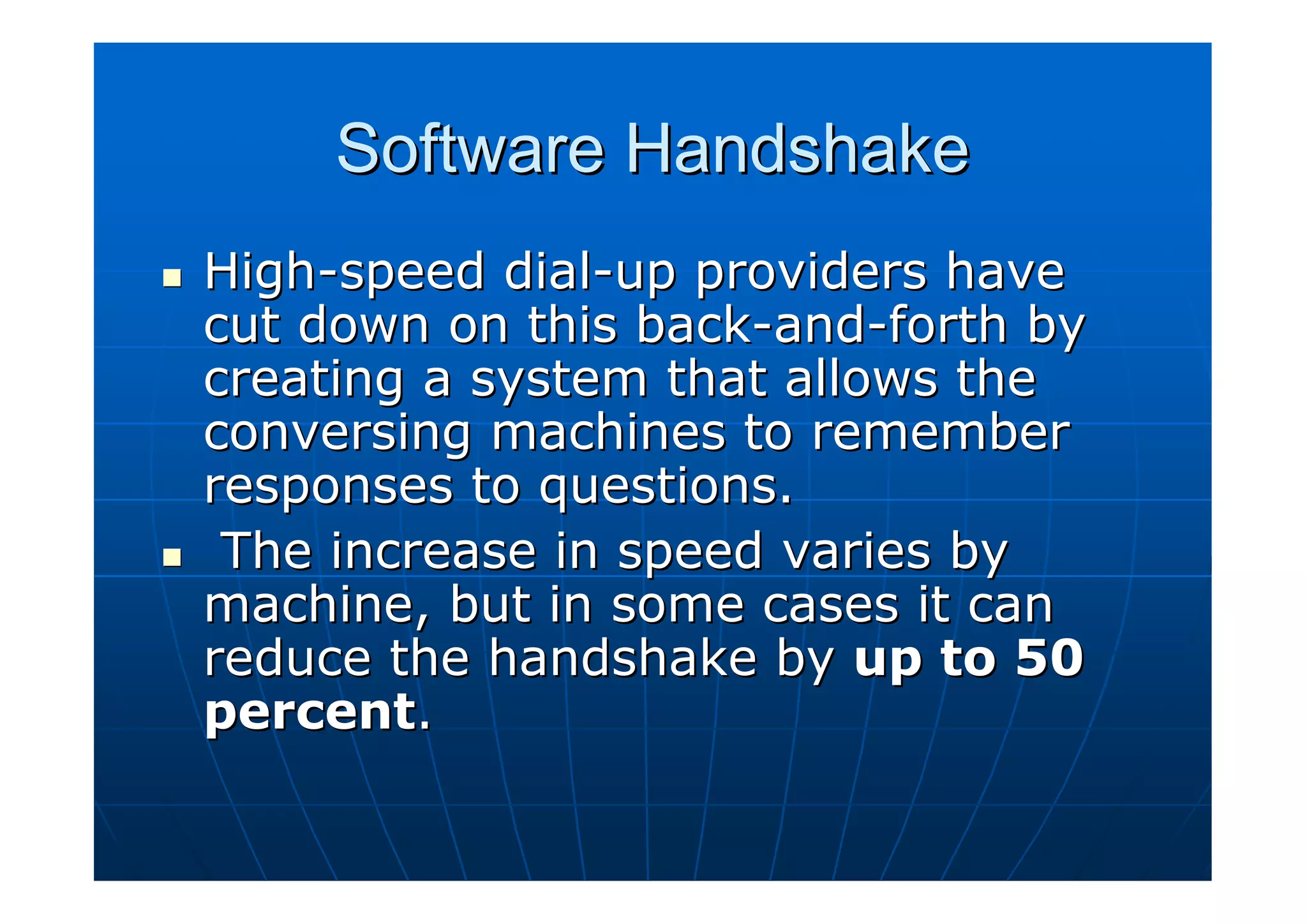 Software Handshake
High-speed dial-up providers have
cut down on this back-and-forth by
creating a system that allows the
conversing machines to remember
responses to questions.
 The increase in speed varies by
machine, but in some cases it can
reduce the handshake by up to 50
percent.
 