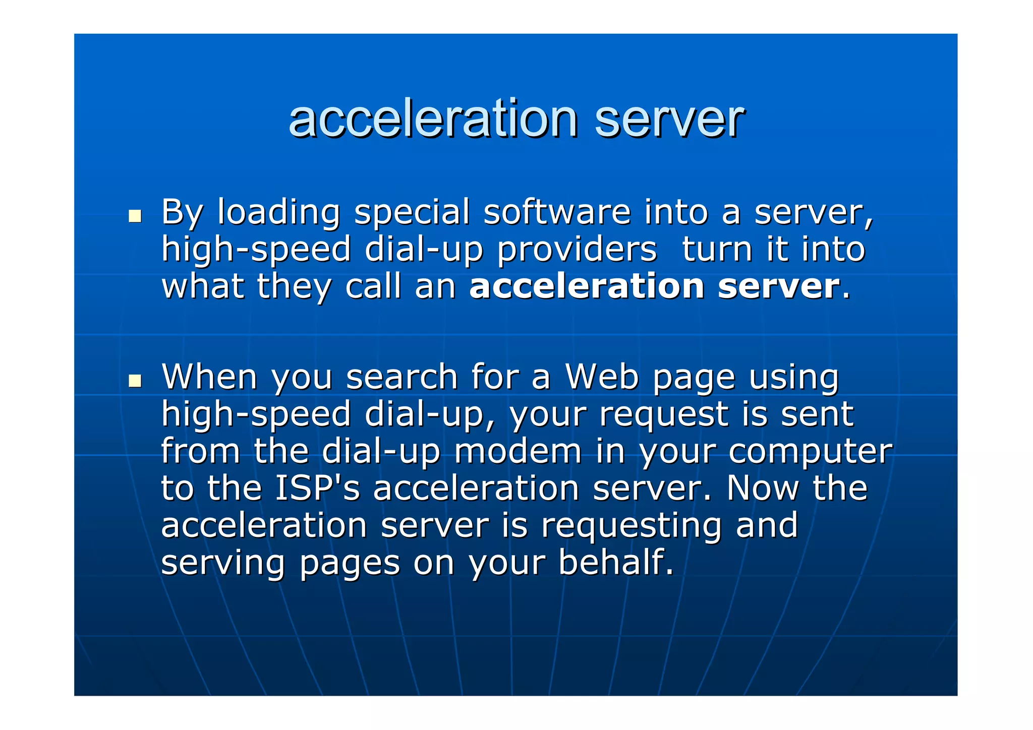 acceleration server
By loading special software into a server,
high-speed dial-up providers turn it into
what they call an acceleration server.

When you search for a Web page using
high-speed dial-up, your request is sent
from the dial-up modem in your computer
to the ISP's acceleration server. Now the
acceleration server is requesting and
serving pages on your behalf.
 