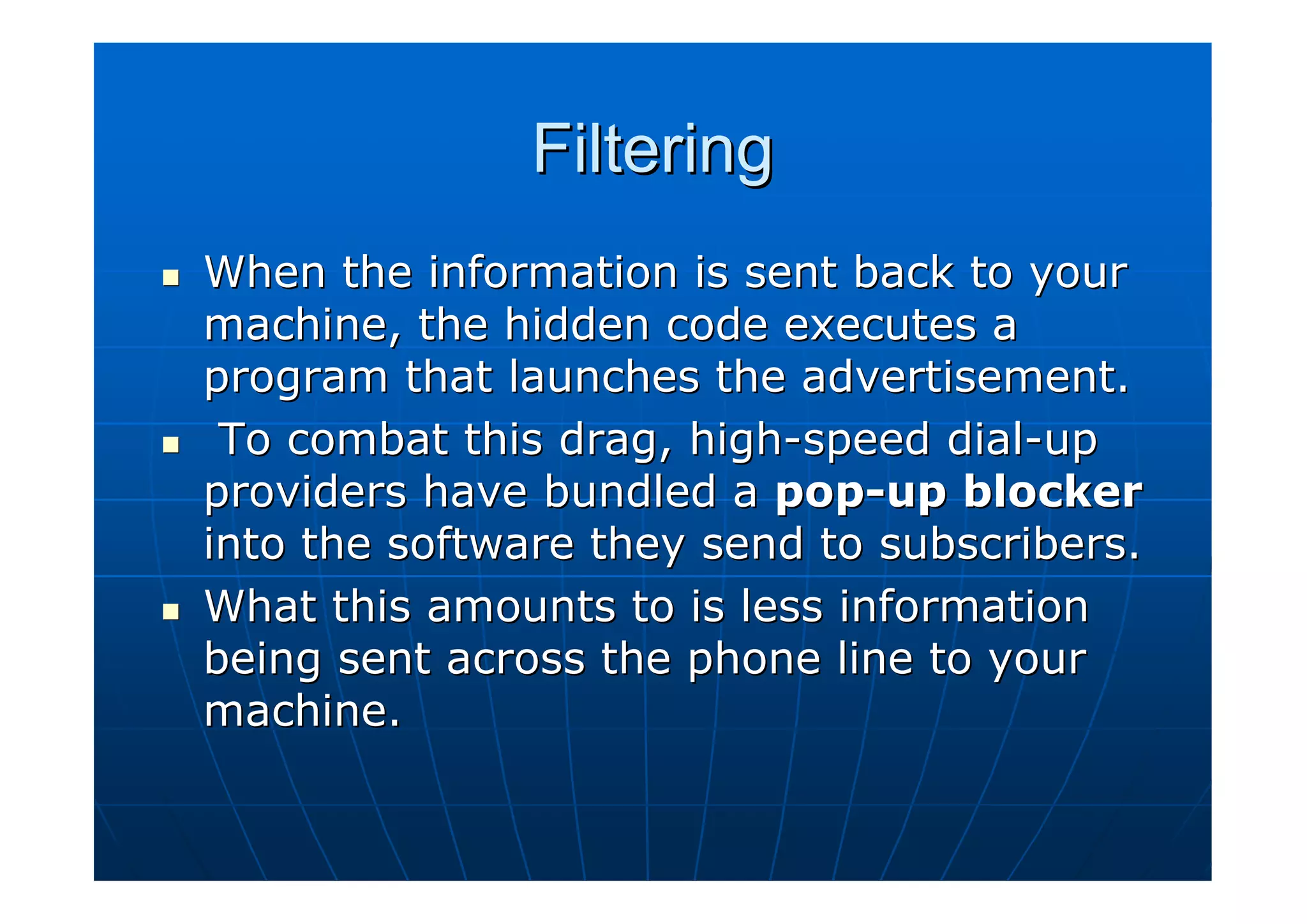 Filtering
When the information is sent back to your
machine, the hidden code executes a
program that launches the advertisement.
 To combat this drag, high-speed dial-up
providers have bundled a pop-up blocker
into the software they send to subscribers.
What this amounts to is less information
being sent across the phone line to your
machine.
 