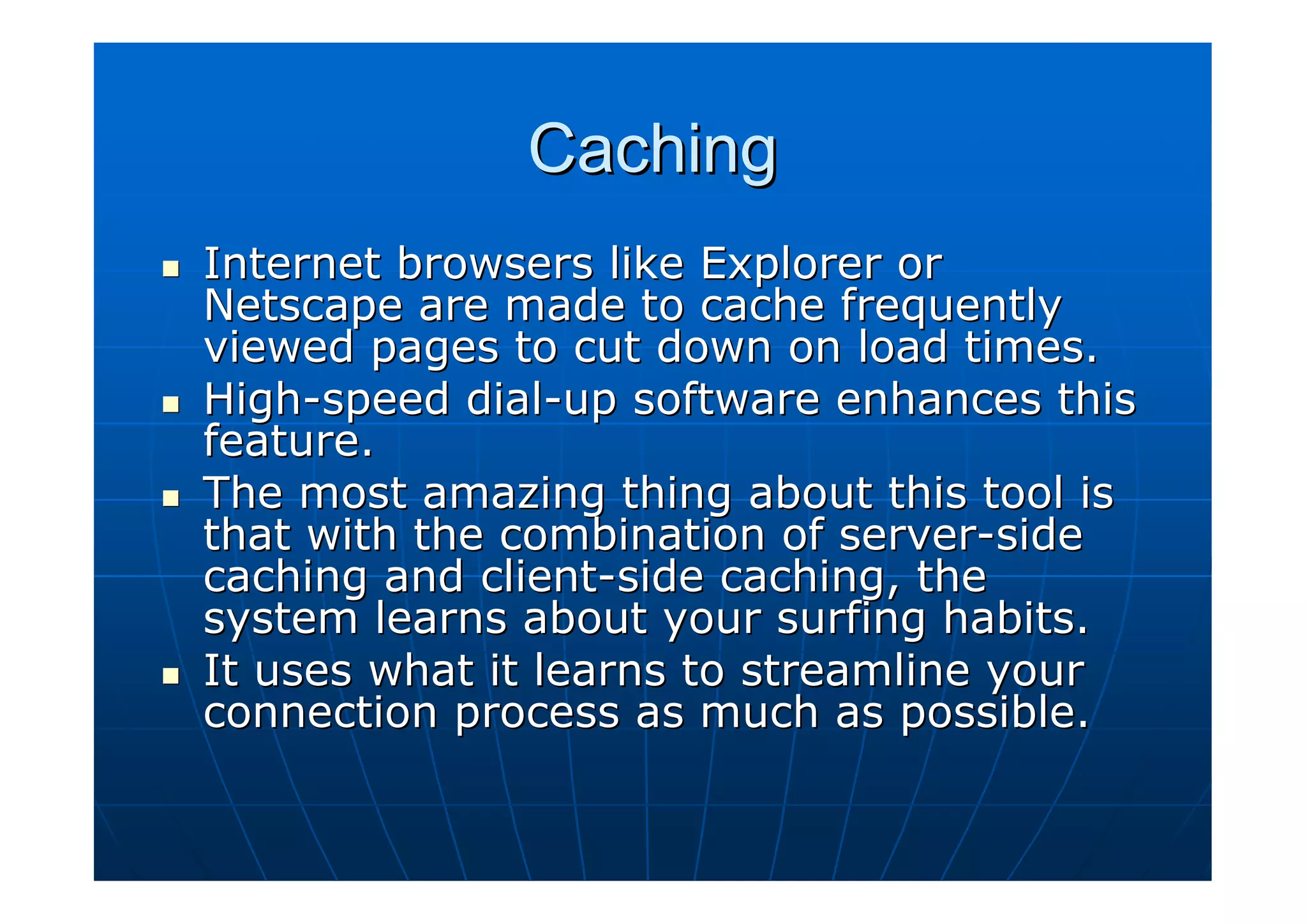 Caching
Internet browsers like Explorer or
Netscape are made to cache frequently
viewed pages to cut down on load times.
High-speed dial-up software enhances this
feature.
The most amazing thing about this tool is
that with the combination of server-side
caching and client-side caching, the
system learns about your surfing habits.
It uses what it learns to streamline your
connection process as much as possible.
 