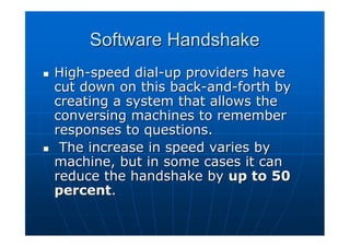 Software Handshake
High-speed dial-up providers have
cut down on this back-and-forth by
creating a system that allows the
conversing machines to remember
responses to questions.
 The increase in speed varies by
machine, but in some cases it can
reduce the handshake by up to 50
percent.
 
