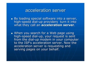 acceleration server
By loading special software into a server,
high-speed dial-up providers turn it into
what they call an acceleration server.

When you search for a Web page using
high-speed dial-up, your request is sent
from the dial-up modem in your computer
to the ISP's acceleration server. Now the
acceleration server is requesting and
serving pages on your behalf.
 