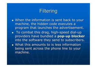 Filtering
When the information is sent back to your
machine, the hidden code executes a
program that launches the advertisement.
 To combat this drag, high-speed dial-up
providers have bundled a pop-up blocker
into the software they send to subscribers.
What this amounts to is less information
being sent across the phone line to your
machine.
 