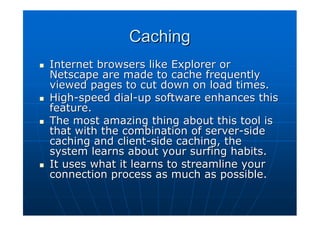 Caching
Internet browsers like Explorer or
Netscape are made to cache frequently
viewed pages to cut down on load times.
High-speed dial-up software enhances this
feature.
The most amazing thing about this tool is
that with the combination of server-side
caching and client-side caching, the
system learns about your surfing habits.
It uses what it learns to streamline your
connection process as much as possible.
 